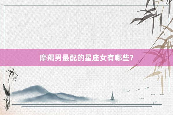 摩羯男最配的星座女有哪些？